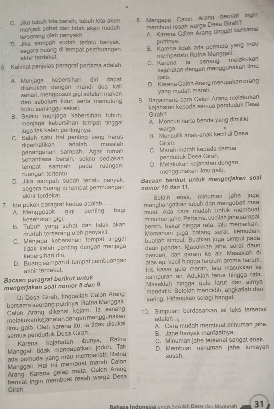 Jika tubuh kita bersih, tubuh kita akan 8. Mengapa Calon Arang berniat ingin
menjadi sehat dan tidak akan mudah membuat resah warga Desa Girah?
terserang oleh penyakit.
A. Karena Calon Arang tinggal bersama
D. Jika sampah sudah terlalu banyak, putrinya.
segera buang di tempat pembuangan B. Karena tidak ada pemuda yang mau
akhir terdekat.
memperistri Ratna Manggali.
6. Kalimat penjelas paragraf pertama adalah C. Karena ia senang melakukan
kejahatan dengan menggunakan ilmu
A. Menjaga kebersihan diri dapat gaib.
dilakukan dengan mandi dua kali D. Karena Calon Arang merupakan orang
sehari, menggosok gigi setelah makan yang mudah marah.
dan sebelum tidur, serta memotong 9. Bagaimana cara Calon Arang melakukan
kuku seminggu sekali. kejahatan kepada semua penduduk Desa
B. Selain menjaga kebersihan tubuh, Girah?
menjaga kebersihan tempat tinggal A. Mencuri harta benda yang dimiliki
juga tak kalah pentingnya. warga.
C. Salah satu hal penting yang harus B. Menculik anak-anak kecil di Desa
diperhatikan adalah   masalah Girah.
penanganan sampah. Agar rumah C. Marah-marah kepada semua
senantiasa bersih, selalu sediakan penduduk Desa Girah.
tempat sampah pada ruangan- D. Melakukan kejahatan dengan
ruangan tertentu. menggunakan ilmu gaib.
D. Jika sampah sudah terlalu banyak, Bacaan berikut untuk mengerjakan soal
segera buang di tempat pembuangan nomor 10 dan 11.
akhir terdekat.
Selain enak, minuman jahe juga
7. Ide pokok paragraf kedua adalah ... .
menghangatkan tubuh dan mengobati rasa
A. Menggosok gigi penting bagi mual. Ada cara mudah untuk membuat
kesehatan gigi. minuman jahe. Pertama, cucilah jahe sampai
B. Tubuh yang sehat dan tidak akan bersih, bakar hingga rata, lalu memarkan.
mudah terserang oleh penyakit.
Memarkan juga batang serai, kemudian
C. Menjaga kebersihan tempat tinggal buatlah simpul. Buatkan juga simpul pada
tidak kalah penting dengan menjaga daun pandan. Masukkan jahe, serai, daun
kebersihan diri.
pandan, dan garam ke air. Masaklah di
D. Buang sampah di tempat pembuangan atas api kecil hingga tercium aroma harum.
akhir terdekat. Iris kasar gula merah, lalu masukkan ke
Bacaan paragraf berikut untuk campuran air. Aduklah terus hingga rata.
mengerjakan soal nomor 8 dan 9. Masaklah hingga gula larut dan airnya
Di Desa Girah, tinggallah Calon Arang mendidih. Setelah mendidih, angkatlah dan
bersama seorang putrinya, Ratna Manggali. saring. Hidangkan selagi hangat.
Calon Arang dikenal kejam. la senang 10. Simpulan berdasarkan isi teks tersebut
melakukan kejahatan dengan menggunakan adalah
ilmu gaib. Oleh karena itu, ia tidak disukai A. Cara mudah membuat minuman jahe.
semua penduduk Desa Girah. B. Jahe banyak manfaatnya.
Karena kejahatan ibunya, Ratna C. Minuman jahe terkenal sangat enak.
Manggali tidak mendapatkan jodoh. Tak D. Membuat minuman jahe lumayan
ada pemuda yang mau memperistri Ratna
susah.
Manggali. Hal ini membuat marah Calon
Arang. Karena gelap mata, Calon Arang
berniat ingin membuat resah warga Desa
Girah.
Bahasa Indonesia untuk Sekolah Dasar dan Madrasah 31