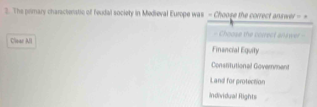 The primary characteristic of feudal society in Medieval Europe was - Choose the correct answer = 
Choose the correct anawer -
Clear All
Financial Equily
Constitutional Government
Land for protection
Individual Rights