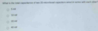 What is the sosal capactance of two 20 -microfarad capactors wiered in semes with each other
5m
10ml
20ml
10ml