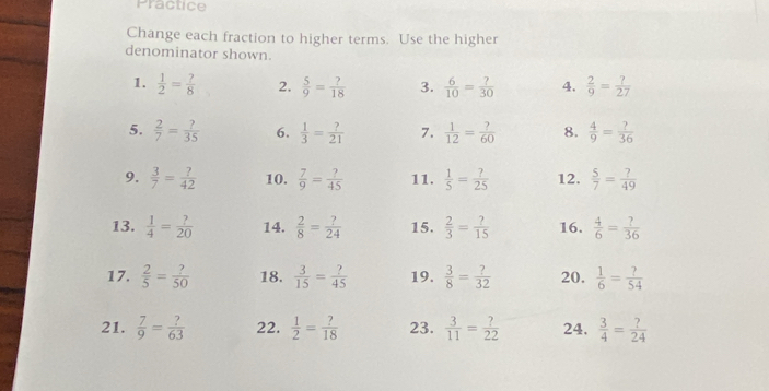 Practice 
Change each fraction to higher terms. Use the higher 
denominator shown. 
1.  1/2 = ?/8  2.  5/9 = ?/18  3.  6/10 = ?/30  4.  2/9 = ?/27 
5.  2/7 = ?/35  6.  1/3 = ?/21  7.  1/12 = ?/60  8.  4/9 = ?/36 
9.  3/7 = ?/42  10.  7/9 = ?/45  11.  1/5 = ?/25  12.  5/7 = ?/49 
13.  1/4 = ?/20  14.  2/8 = ?/24  15.  2/3 = ?/15  16.  4/6 = ?/36 
17.  2/5 = ?/50  18.  3/15 = ?/45  19.  3/8 = ?/32  20.  1/6 = ?/54 
21.  7/9 = ?/63  22.  1/2 = ?/18  23.  3/11 = ?/22  24,  3/4 = ?/24 