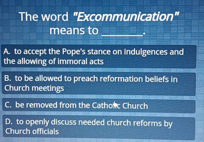 The word "Excommunication"
means to_
.
A. to accept the Pope's stance on indulgences and
the allowing of immoral acts
B. to be allowed to preach reformation beliefs in
Church meetings
C. be removed from the Cathorc Church
D. to openly discuss needed church reforms by
Church officials