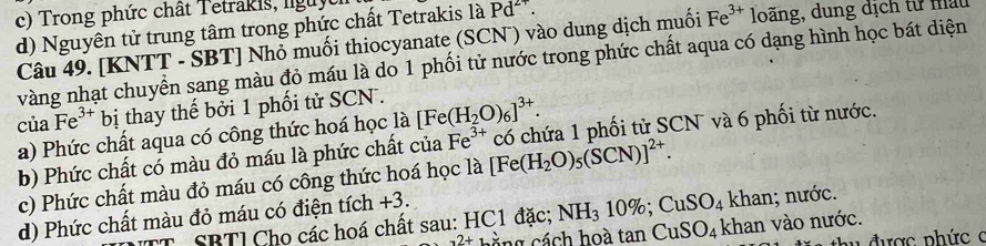 Trong phức chất Tetrakis, lguyt 
d) Nguyên tử trung tâm trong phức chất Tetrakis là Pd^(2+). 
Câu 49. [KNTT - SBT] Nhỏ muối thiocyanate (SCN ) vào dung dịch muối Fe^(3+) loãng, dung dịch từ mấu 
vàng nhạt chuyển sang màu đỏ máu là do 1 phối tử nước trong phức chất aqua có dạng hình học bát diện 
của Fe^(3+) bị thay thế bởi 1 phối tử SCN . 
a) Phức chất aqua có công thức hoá học là [Fe(H_2O)_6]^3+. 
b) Phức chất có màu đỏ máu là phức chất của Fe^(3+) T có chứa 1 phối tử SCN và 6 phối từ nước. 
c) Phức chất màu đỏ máu có công thức hoá học la[Fe(H_2O)_5(SCN)]^2+. 
d) Phức chất màu đỏ máu có điện tích +3. 
khan; nước. 
T SBTl Cho các hoá chất sau: HC1 đặc; NH_310%; CuSO_4 khan vào nước.
2+1= na cách hoà tan CuSO_4
n ợ c n hứ c c