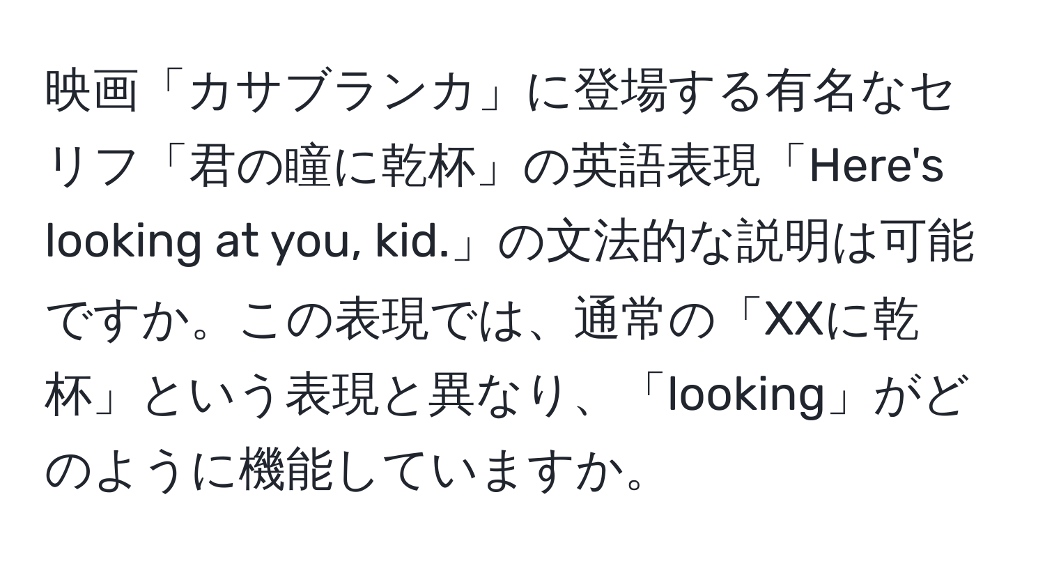 映画「カサブランカ」に登場する有名なセリフ「君の瞳に乾杯」の英語表現「Here's looking at you, kid.」の文法的な説明は可能ですか。この表現では、通常の「XXに乾杯」という表現と異なり、「looking」がどのように機能していますか。