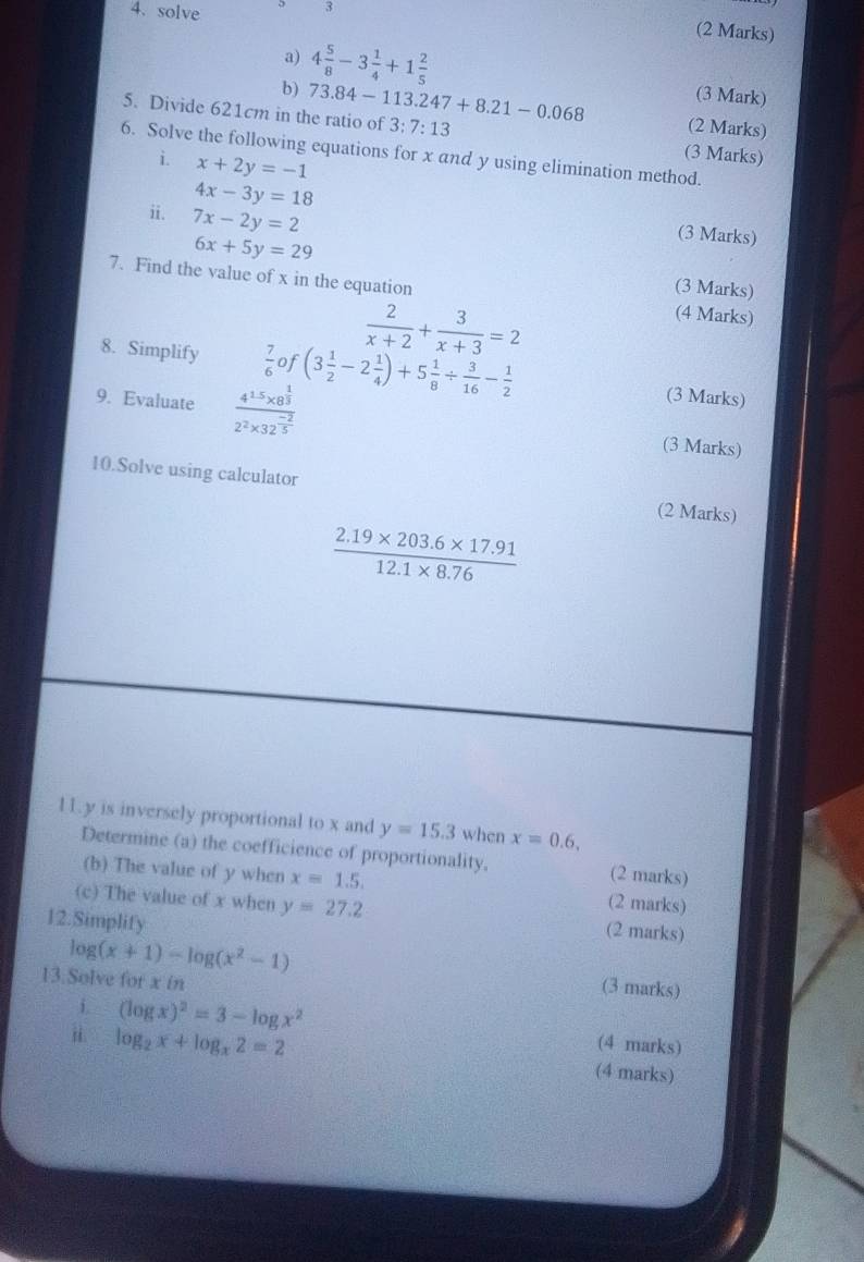 solve 
3 
(2 Marks) 
a) 
b) 4 5/8 -3 1/4 +1 2/5 
(3 Mark) 
5. Divide 621cm in the ratio of 73.84-113.247+8.21-0.068 3:7:13 (3 Marks) 
(2 Marks) 
6. Solve the following equations for x and y using elimination method. 
i. x+2y=-1
ii. 7x-2y=2
4x-3y=18 (3 Marks)
6x+5y=29
7. Find the value of x in the equation 
(3 Marks)
 2/x+2 + 3/x+3 =2
(4 Marks) 
8. Simplify  7/6  of (3 1/2 -2 1/4 )+5 1/8 /  3/16 - 1/2  (3 Marks) 
9. Evaluate frac 4^(15)* 8^(frac 1)32^2* 32^(frac -2)5 (3 Marks) 
10.Solve using calculator (2 Marks)
 (2.19* 203.6* 17.91)/12.1* 8.76 
11 y is inversely proportional to x and y=15.3 when x=0.6, 
Determine (a) the coefficience of proportionality. (2 marks) 
(b) The value of y when x=1.5. (2 marks) 
(c) The value of x when y=27.2 (2 marks) 
12.Simplify
log (x+1)-log (x^2-1)
13.Solve for x in 
(3 marks) 
i (log x)^2=3-log x^2
(4 marks) 
i log _2x+log _x2=2 (4 marks)