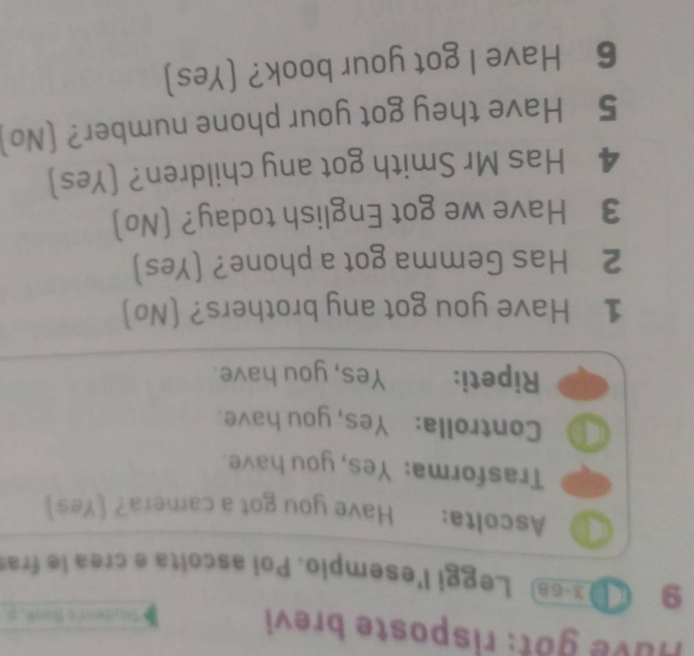 Huve got: risposte brevi 
Stuident's Boak. # 
9 ( 13-68 Leggi l'esempio. Poi ascolta e crea le fraí 
Ascolta: Have you got a camera? [Yes] 
Trasforma: Yes, you have. 
D Controlla: Yes, you have. 
Ripeti: Yes, you have. 
1 Have you got any brothers? (No) 
2 Has Gemma got a phone? (Yes) 
3 Have we got English today? (No) 
4 Has Mr Smith got any children? (Yes] 
5 Have they got your phone number? (No 
6 Have I got your book? (Yes)