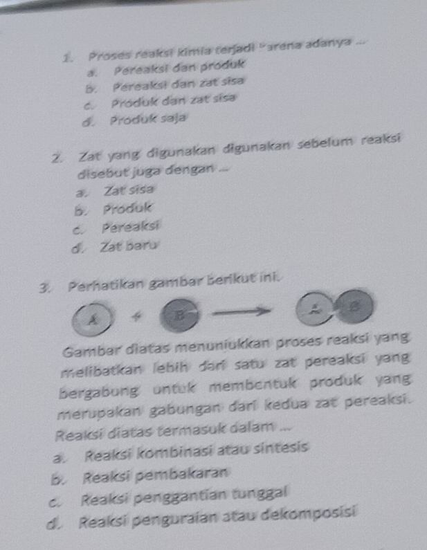 Proses reaksi kimia terjadi "arena adanya ...
a. Pereaksi dan produk
b. Pereaksi dan zat sisa
c. Produk dan zat sisa
d. Produk saja
2. Zat yang digunakan digunakan sebelum reaksi
disebut juga dengan ...
a. Zat sisa
B. Produk
c. Pereaksi
d. Zat baru
3. Perhatikan gambar berikut ini.
A+B
A g
Gambar diatas menuniukkan proses reaksi yang
melibatkan lebih dari satu zat pereaksi yang 
bergabung untuk membentuk produk yang
merupakan gabungan dari kedua zat pereaksi.
Reaksi diatas termasuk dalam ...
a. Reaksi kombinasi atau sintesis
b. Reaksi pembakaran
c. Reaksi penggantian tunggal
d. Reaksi penguraian atau dekomposisi