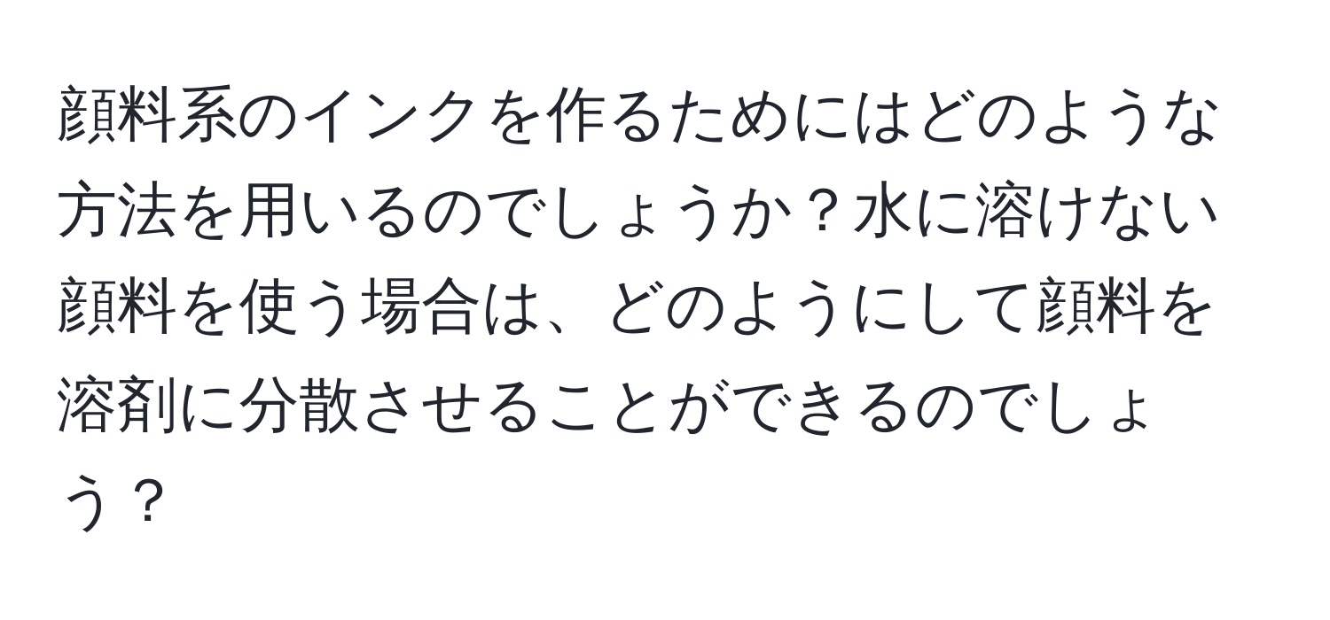 顔料系のインクを作るためにはどのような方法を用いるのでしょうか？水に溶けない顔料を使う場合は、どのようにして顔料を溶剤に分散させることができるのでしょう？