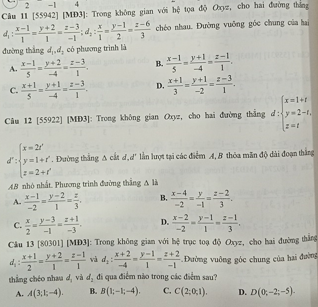 2 -1 4
Câu 11 [55942] [MĐ3]: Trong không gian với hệ tọa độ Oxyz, cho hai đường thắng
d_1: (x-1)/1 = (y+2)/1 = (z-3)/-1 ;d_2: x/1 = (y-1)/2 = (z-6)/3  chéo nhau. Đường vuông góc chung của hai
đường thắng d_1,d_2 có phương trình là
A.  (x-1)/5 = (y+2)/-4 = (z-3)/1 .
B.  (x-1)/5 = (y+1)/-4 = (z-1)/1 .
C.  (x+1)/5 = (y+1)/-4 = (z-3)/1 .
D.  (x+1)/3 = (y+1)/-2 = (z-3)/1 .
Câu 12 [55922] [MĐ3]: Trong không gian Oxyz, cho hai đường thắng d:beginarrayl x=1+t y=2-t, z=tendarray.
d':beginarrayl x=2t' y=1+t' z=2+t'endarray.. Đường thắng Δ cắt d,d' lần lượt tại các điểm A, B thỏa mãn độ dài đoạn thăng
AB nhỏ nhất. Phương trình đường thắng △ la
B.
A.  (x-1)/-2 = (y-2)/1 = z/3 .  (x-4)/-2 = y/-1 = (z-2)/3 .
D.
C.  x/2 = (y-3)/-1 = (z+1)/-3 .  (x-2)/-2 = (y-1)/1 = (z-1)/3 .
Câu 13 [80301] [MĐ3]: Trong không gian với hệ trục toạ độ Oxyz, cho hai đường thăng
d_1: (x+1)/2 = (y+2)/1 = (z-1)/1  và d_2: (x+2)/-4 = (y-1)/1 = (z+2)/-1  Đường vuông góc chung của hai đường
thắng chéo nhau d_1 và d_2 đi qua điểm nào trong các điểm sau?
A. A(3;1;-4). B. B(1;-1;-4). C. C(2;0;1). D. D(0;-2;-5).