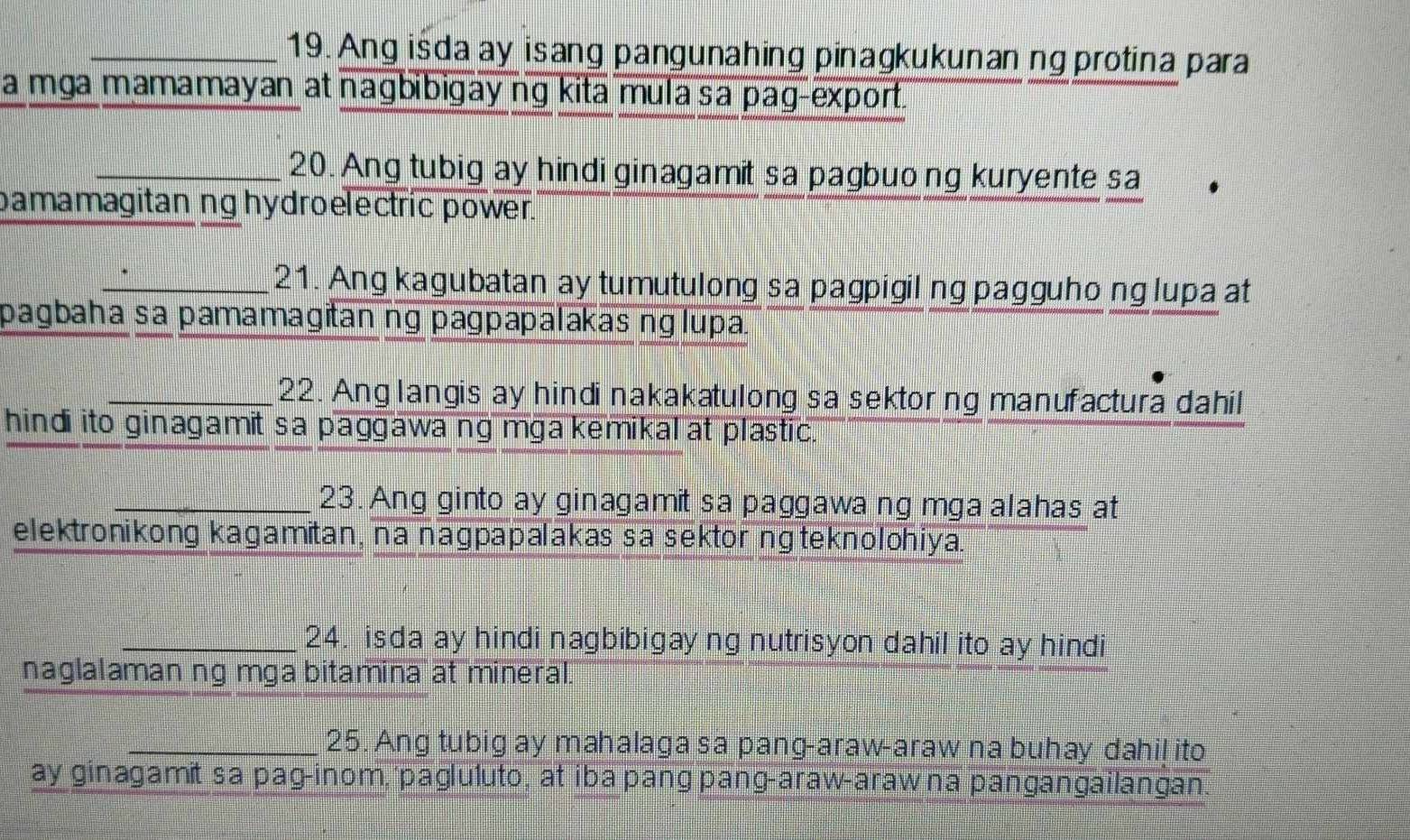 Ang isda ay isang pangunahing pinagkukunan ng protina para 
a mga mamamayan at nagbibigay ng kita mula sa pag-export. 
_20. Ang tubig ay hindi ginagamit sa pagbuong kuryente sa 
bamamagitan ng hydroelectric power. 
_21. Ang kagubatan ay tumutulong sa pagpigil ng pagguho nglupa at 
pagbaha sa pamamagitan ng pagpapalakas nglupa. 
_22. Anglangis ay hindi nakakatulong sa sektorng manufactura dahil 
hindi ito ginagamit sa paggawa ng mga kemikal at plastic. 
_23. Ang ginto ay ginagamit sa paggawa ng mga alahas at 
elektronikong kagamitan, na nagpapalakas sa sektor näteknolohiya. 
_24. isda ay hindi nagbibigayng nutrisyon dahil ito ay hindi 
naglalaman ng mga bitamina at mineral. 
_25. Ang tubig ay mahalaga sa pang-araw-araw na buhay dahil ito 
ay ginagamit sa pag-inom, 'pagluluto, at iba pang pang-araw-araw na pangangailangan.