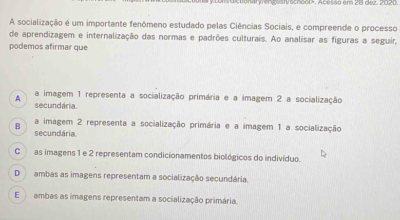 tionary.com/dictionary/english/school>. Acesso em 28 dez. 2020.
A socialização é um importante fenômeno estudado pelas Ciências Sociais, e compreende o processo
de aprendizagem e internalização das normas e padrões culturais. Ao analisar as figuras a seguir,
podemos afirmar que
A a imagem 1 representa a socialização primária e a imagem 2 a socialização
secundária.
B a imagem 2 representa a socialização primária e a imagem 1 a socialização
secundária.
C ) as imagens 1 e 2 representam condicionamentos biológicos do indivíduo.
D ambas as imagens representam a socialização secundária.
E ambas as imagens representam a socialização primária.