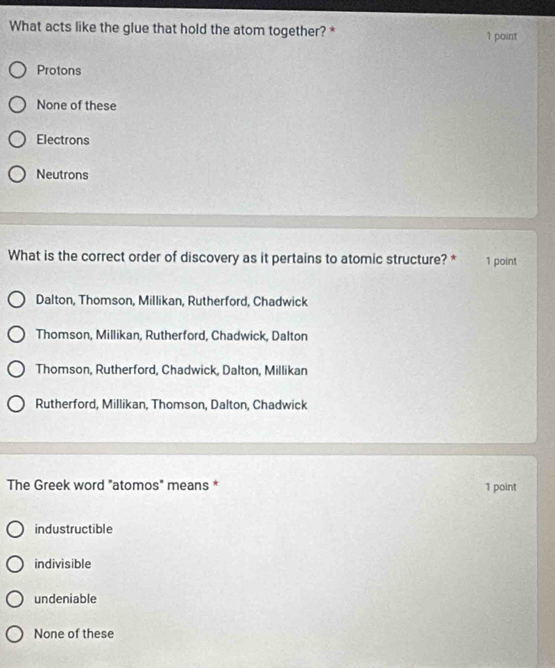 What acts like the glue that hold the atom together? * 1 point
Protons
None of these
Electrons
Neutrons
What is the correct order of discovery as it pertains to atomic structure? * 1 point
Dalton, Thomson, Millikan, Rutherford, Chadwick
Thomson, Millikan, Rutherford, Chadwick, Dalton
Thomson, Rutherford, Chadwick, Dalton, Millikan
Rutherford, Millikan, Thomson, Dalton, Chadwick
The Greek word "atomos" means * 1 point
industructible
indivisible
undeniable
None of these