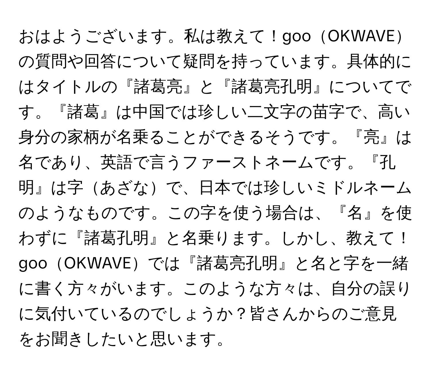 おはようございます。私は教えて！gooOKWAVEの質問や回答について疑問を持っています。具体的にはタイトルの『諸葛亮』と『諸葛亮孔明』についてです。『諸葛』は中国では珍しい二文字の苗字で、高い身分の家柄が名乗ることができるそうです。『亮』は名であり、英語で言うファーストネームです。『孔明』は字あざなで、日本では珍しいミドルネームのようなものです。この字を使う場合は、『名』を使わずに『諸葛孔明』と名乗ります。しかし、教えて！gooOKWAVEでは『諸葛亮孔明』と名と字を一緒に書く方々がいます。このような方々は、自分の誤りに気付いているのでしょうか？皆さんからのご意見をお聞きしたいと思います。