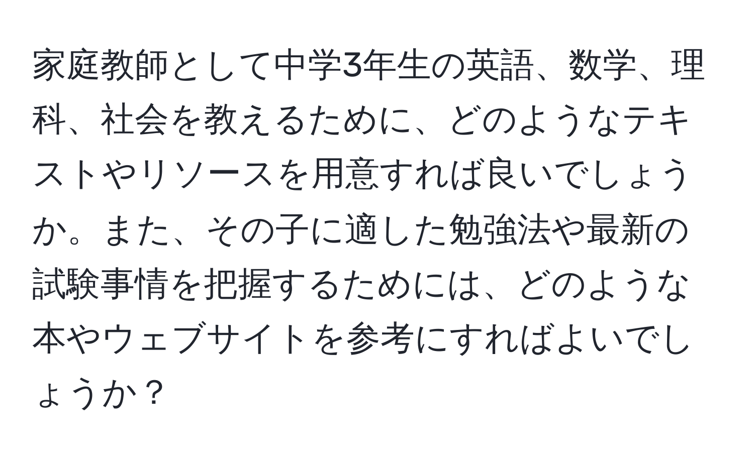 家庭教師として中学3年生の英語、数学、理科、社会を教えるために、どのようなテキストやリソースを用意すれば良いでしょうか。また、その子に適した勉強法や最新の試験事情を把握するためには、どのような本やウェブサイトを参考にすればよいでしょうか？