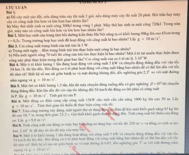 ltự luận
Bài 1.
a) Để cày một sảo đất, nếu dùng trâu cày thì mất 2 giờ, nếu dùng máy cảy thì mất 20 phút. Hỏi trâu hay máy
cày có công suất lớn hơn và lớn hơn bao nhiêu lằn?
b) Máy thứ nhất sinh ra một công 300kJ trong vòng 1 phút. Máy thứ hai sinh ra một công 720kJ. Trong nửa
giờ, máy nào có công suất lớn hơn và lớn hơn bao nhiêu lần?
Bài 2. Một học sinh của trung tâm bổi dưỡng kiến thức Hà Nội nâng tạ có khối lượng 90kg lên cao 65cm trong
t=0,5s Trong trường hợp học sinh đã hoạt động với công suất là bao nhiêu? Lấy g=10m/s^2.
Bài 3. Coi công suất trung bình của trái tim là 3 W.
a) Trong một ngày - đêm trung bình trái tim thực hiện một công là bao nhiêu?
b) Nếu một người sống 70 tuổi thì công của trải tim thực hiện là bao nhiêu? Một ô tô tải muồn thực hiện được
công này phải thực hiện trong thời gian bao lâu? Coi công suất của xe ô tô tải là 3.10^5W.
Bài 4. Một ô tô khối lượng 1 tấn đang hoạt động với công suất 5 kW và chuyển động thắng đều với vận tốc
54 km /h thì lên đốc. Hỏi động cơ ô tô phải hoạt động với công suất bằng bao nhiêu đề có thể lên đốc với tốc
độ như cũ? Biết hệ số ma sát giữa bán xe và mặt đường không đổi, đốc nghiêng góc 2,3^0 so với mặt đường
nằm ngang và g=10m/s^2.
Bài 5. Một ôtô có khối lượng 1,5 tấn, khi tắt máy chuyển động xuống đốc có góc nghiêng beta =45° thì chuyền
động thăng đều. Khi lên dốc đó với vận tốc không đổi 54 km/h thì động cơ ôtô phải có công suất
là P, lấy g=10m/s^2. Tinh giá trị của P.
Bài 6. Một động cơ điện cung cấp công suất 15kW cho một cần cầu năng 1000 kg lên cao 30 m. Lấy
g=10m/s^2. Tính thời gian tối thiếu để thực hiện công việc đó.
Bài 7. Trên công trường xây dựng, một người thợ sử dụng động cơ điện để kéo một khổi gạch năng 85 kg lên
độ cao 10,7 m trong thời gian 23,2 s. Giả thiết khối gạch chuyển động đều. Tính công suất tổi thiêu của động
cơ. Lầy g=9.8m/s^2.
Bài 8. Tinh công suất của động cơ máy bay biết rằng nó đang bay với tốc độ 250 m /s và động cơ sinh ra lực
kéo 2.10° N đề duy tri tốc độ này của máy bay.
Bài 9. Một ô tô khổi lượng 1 tấn đang hoạt động với công suất 5 kW và chuyển động thăng đều với vận tốc
54 km/h thì lên đốc. Hồi động cơ ô tô phái hoạt động với công suất bằng bao nhiêu để có thể lên đốc với tốc
độ như cũ? Biết hệ số ma sát giữa bánh xe và mặt đường là 0,05, đốc nghiêng góc 5^0 so với mặt đường nằm
ngang và g=10m/s^2.
(2-20)^circ hi
tn khu tất