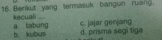 Berikut yang termasuk bangun ruang,
kecuali ....
a、 tabung c. jajar genjang
b. kubus d. prisma segi tiga