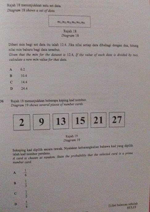 Rajah 18 menunjukkan satu set data.
Diagram 18 shows a set of data.
???, ??2, ??º3, ?9९4,??15, ??
Rajah 18
Diagram 18
Dīberi min bagi set data itu ialah 12.4. Jika nilai setiap data dībahagi dengan dua, hitung
nilai min baharu bagi data tersebut.
Given that the min for the dataset is 12.4, If the value of each data is divided by two.
calculate a new min value for that data.
A 6.2
B 10.4
C 14.4
D 24.4
36 Rajah 19 menunjukkan beberapa keping kad nombor.
Diagram 19 shows several pieces of number cards.
2 9 13 15 21 27
Rajah 19
Diagram 19
Sekeping kad dipilih secara rawak, Nyatakan kebarangkalian bahawa kad yang dipilih
ialah kad nombor perdana.
A card is chosen at random. State the probability that the selected card is a prime
number card.
A  1/6 
B  1/3 
C  1/2 
D  5/6 
[Lihat halaman sobelab
SULIT