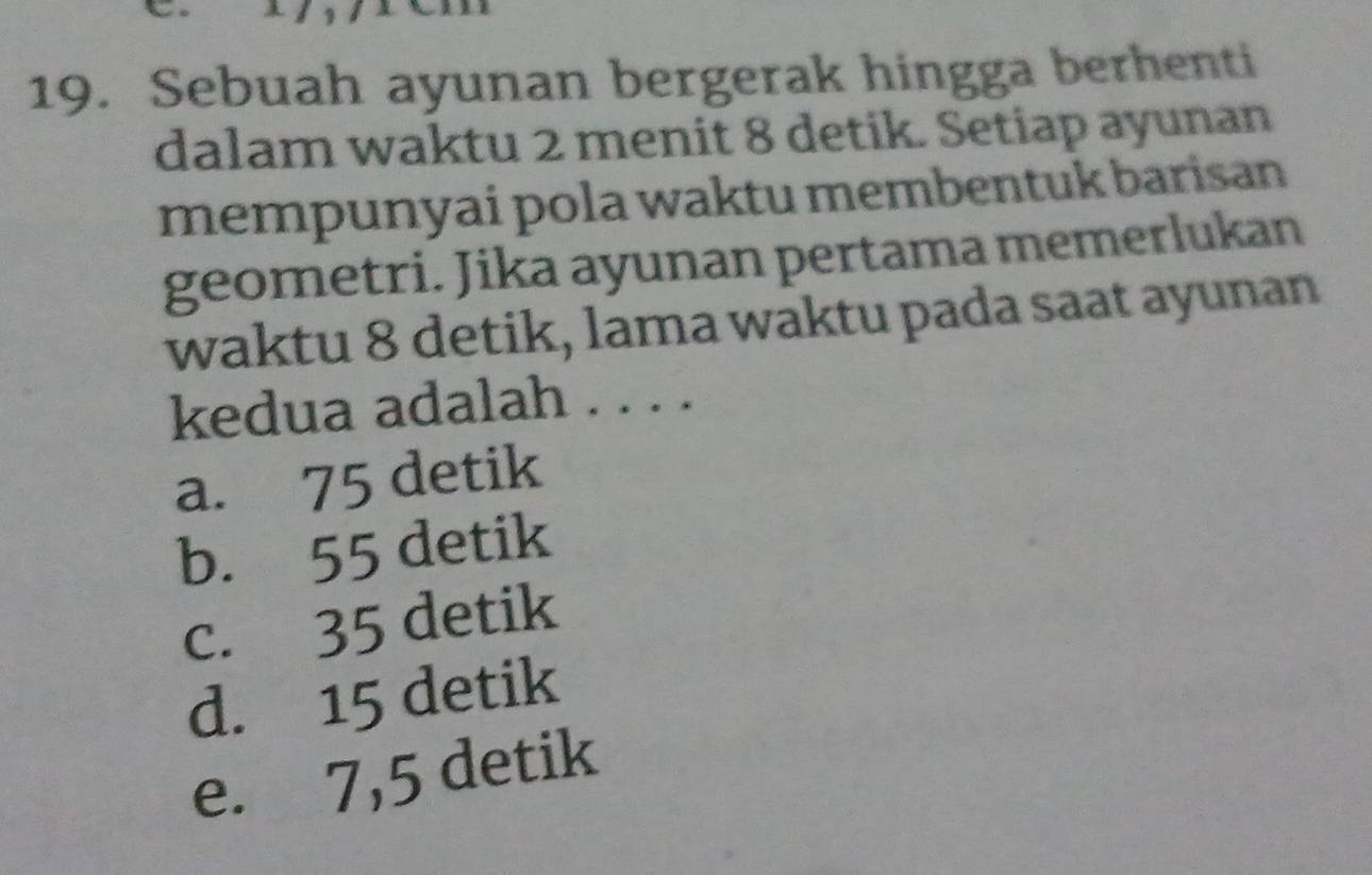 Sebuah ayunan bergerak hingga berhenti
dalam waktu 2 menit 8 detik. Setiap ayunan
mempunyai pola waktu membentuk barisan
geometri. Jika ayunan pertama memerlukan
waktu 8 detik, lama waktu pada saat ayunan
kedua adalah . . . .
a. 75 detik
b. 55 detik
c. 35 detik
d. 15 detik
e. 7,5 detik