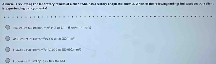 A nurse is reviewing the laboratory results of a client who has a history of aplastic anemia. Which of the following findings indicates that the client 
is experiencing pancytopenia? 
RBC count 6.3million/mm^3 4.7to6.1million/mm^3 male) 
WBC count 2,000/mm^3 (5000 to 10,000/mm^3)
Platelets 450,000/mm^3 (150,000 to 400,000/mm^3)
Potassium 3.3 mEq/L (3.5 to 5 mEq/L)