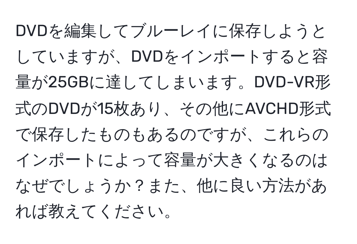 DVDを編集してブルーレイに保存しようとしていますが、DVDをインポートすると容量が25GBに達してしまいます。DVD-VR形式のDVDが15枚あり、その他にAVCHD形式で保存したものもあるのですが、これらのインポートによって容量が大きくなるのはなぜでしょうか？また、他に良い方法があれば教えてください。