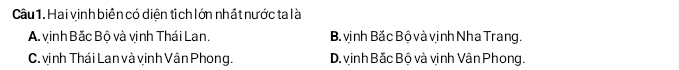 Hai vinh biên có diện tí ch lớn nhất nước ta là
A. vinh Bắc Bộ và vịnh Thái Lan. B vịnh Bắc Bộ và vịnh Nha Trang.
C. vịnh Thái Lan và vinh Vân Phong. D. vinh Bắc Bộ và vịnh Vân Phong.