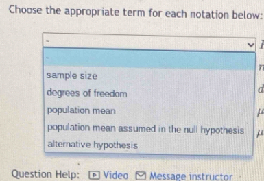 Choose the appropriate term for each notation below:
sample size
degrees of freedom
d
population mean μ
population mean assumed in the null hypothesis μ
alternative hypothesis
Question Help: Video Message instructor