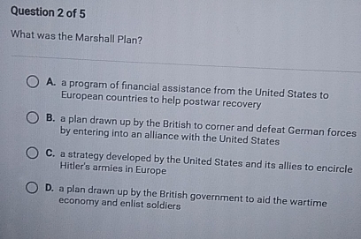 What was the Marshall Plan?
A. a program of financial assistance from the United States to
European countries to help postwar recovery
B. a plan drawn up by the British to corner and defeat German forces
by entering into an alliance with the United States
C. a strategy developed by the United States and its allies to encircle
Hitler's armies in Europe
D. a plan drawn up by the British government to aid the wartime
economy and enlist soldiers