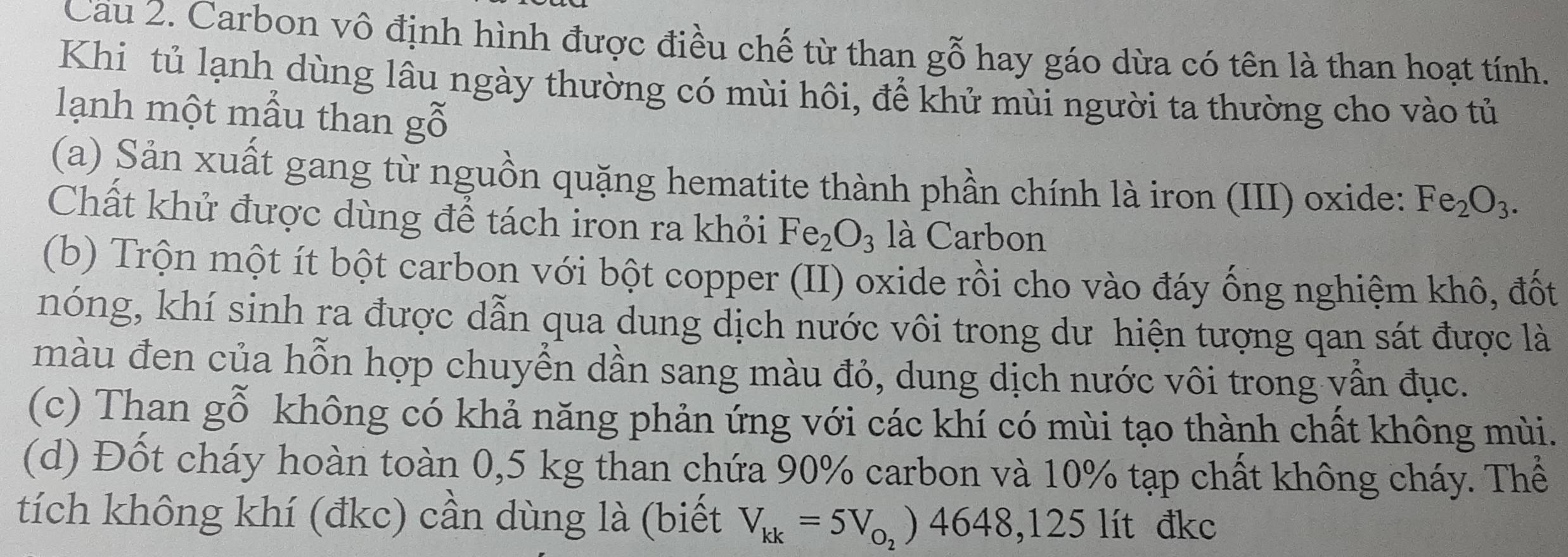 Cau 2. Carbon vô định hình được điều chế từ than gỗ hay gáo dừa có tên là than hoạt tính. 
Khi tủ lạnh dùng lâu ngày thường có mùi hôi, để khử mùi người ta thường cho vào tủ 
lạnh một mẫu than gỗ 
(a) Sản xuất gang từ nguồn quặng hematite thành phần chính là iron (III) oxide: Fe_2O_3. 
Chất khử được dùng để tách iron ra khỏi Fe_2O_3 là Carbon 
(b) Trộn một ít bột carbon với bột copper (II) oxide rồi cho vào đáy ống nghiệm khô, đốt 
nóng, khí sinh ra được dẫn qua dung dịch nước vôi trong dư hiện tượng qan sát được là 
màu đen của hỗn hợp chuyển dần sang màu đỏ, dung dịch nước vôi trong vẫn đục. 
(c) Than gỗ không có khả năng phản ứng với các khí có mùi tạo thành chất không mùi. 
(d) Đốt cháy hoàn toàn 0,5 kg than chứa 90% carbon và 10% tạp chất không cháy. Thể 
tích không khí (đkc) cần dùng là (biết V_kk=5V_o_2)4648, 125li đkc