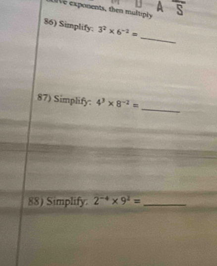 A overline S 
Ue exponents, then multiply 
86) Simplify. 3^2* 6^(-2)=
_ 
_ 
87) Simplify: 4^3* 8^(-2)=
88) Simplify. 2^(-4)* 9^2= _