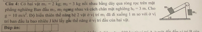 Có hai vật m_1=2kg;m_2=3kg nối nhau bằng dây qua ròng rọc trên mặt
phẳng nghiêng Ban đầu m_1,m_2 ngang nhau và cách chân mặt nghiêng h_0=3m. Cho
g=10m/s^2. Độ biến thiên thế năng hệ 2 vật ở vị trí m_1 đã đi xuống 1 m so với ở vị
trí ban đầu la bao nhiêu J khi lấy gốc thế năng ở vị trí đầu của hai vật.
Đáp án: D -∴-