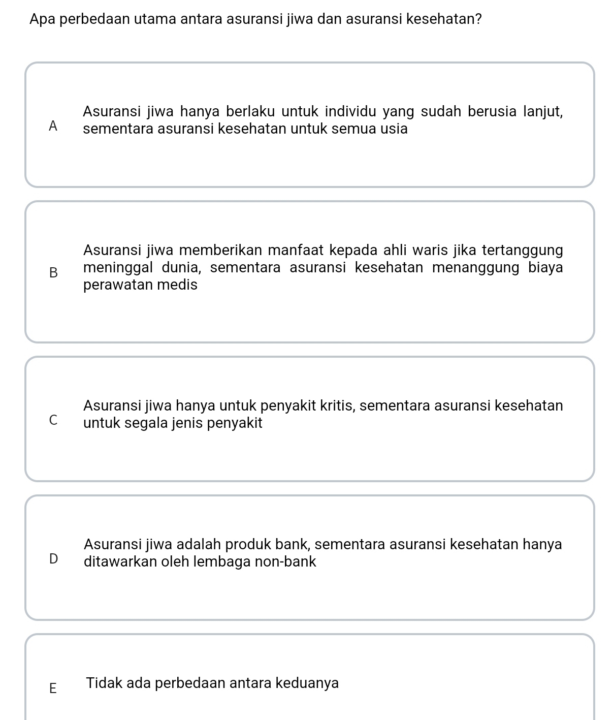 Apa perbedaan utama antara asuransi jiwa dan asuransi kesehatan?
Asuransi jiwa hanya berlaku untuk individu yang sudah berusia lanjut,
A sementara asuransi kesehatan untuk semua usia
Asuransi jiwa memberikan manfaat kepada ahli waris jika tertanggung
B meninggal dunia, sementara asuransi kesehatan menanggung biaya
perawatan medis
Asuransi jiwa hanya untuk penyakit kritis, sementara asuransi kesehatan
C untuk segala jenis penyakit
Asuransi jiwa adalah produk bank, sementara asuransi kesehatan hanya
D ditawarkan oleh lembaga non-bank
E Tidak ada perbedaan antara keduanya