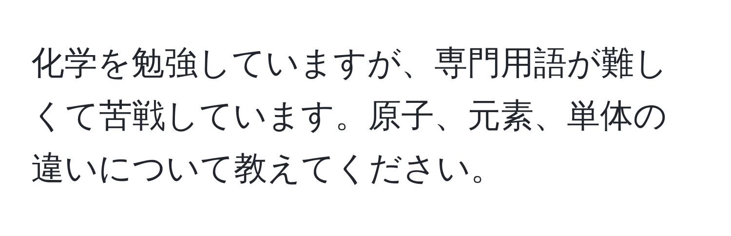 化学を勉強していますが、専門用語が難しくて苦戦しています。原子、元素、単体の違いについて教えてください。