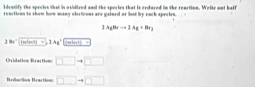 Identify the species that is oxidized and the species that is reduced in the reaction. Write out half 
reactions to show how many electrons are gained or lost by each species.
2AgBrto 2Ag+Br_2
2Br° 1 (select) vee _, 2Ag^+ (select) 
Oxidation Reaction: □ □ 
Reduction Reaction: □ □