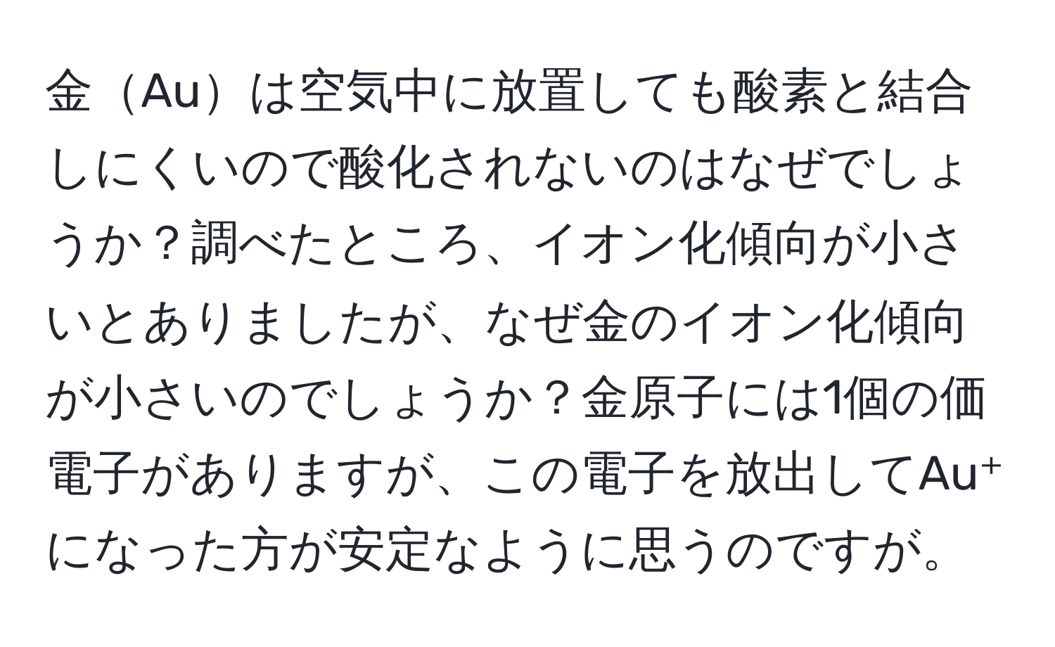 金Auは空気中に放置しても酸素と結合しにくいので酸化されないのはなぜでしょうか？調べたところ、イオン化傾向が小さいとありましたが、なぜ金のイオン化傾向が小さいのでしょうか？金原子には1個の価電子がありますが、この電子を放出してAu⁺になった方が安定なように思うのですが。