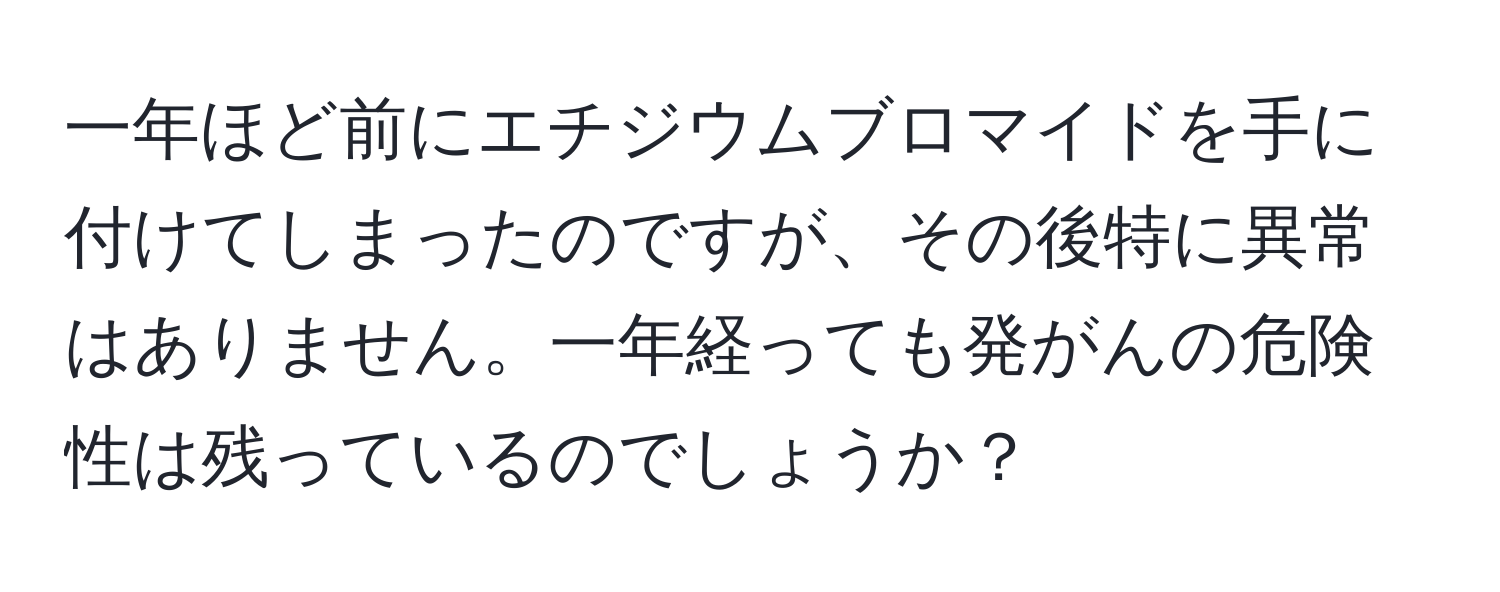 一年ほど前にエチジウムブロマイドを手に付けてしまったのですが、その後特に異常はありません。一年経っても発がんの危険性は残っているのでしょうか？