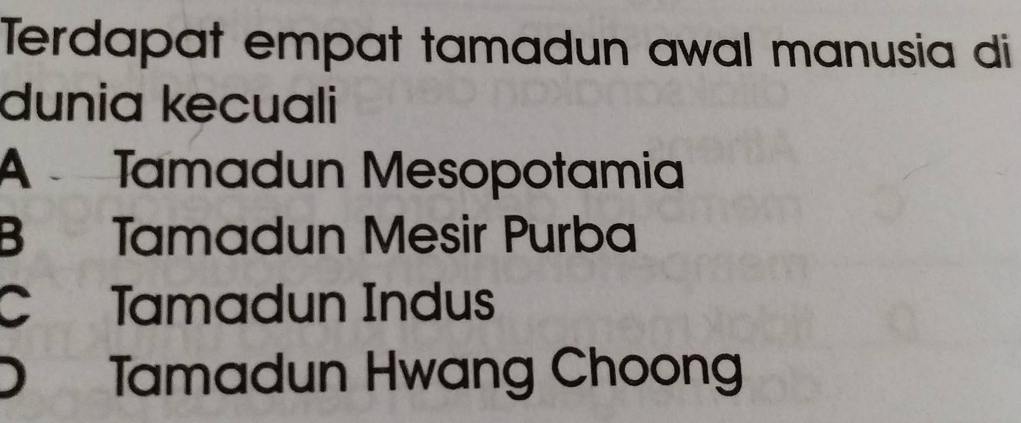 Terdapat empat tamadun awal manusia di
dunia kecuali
A Tamadun Mesopotamia
B Tamadun Mesir Purba
C Tamadun Indus
D Tamadun Hwang Choong