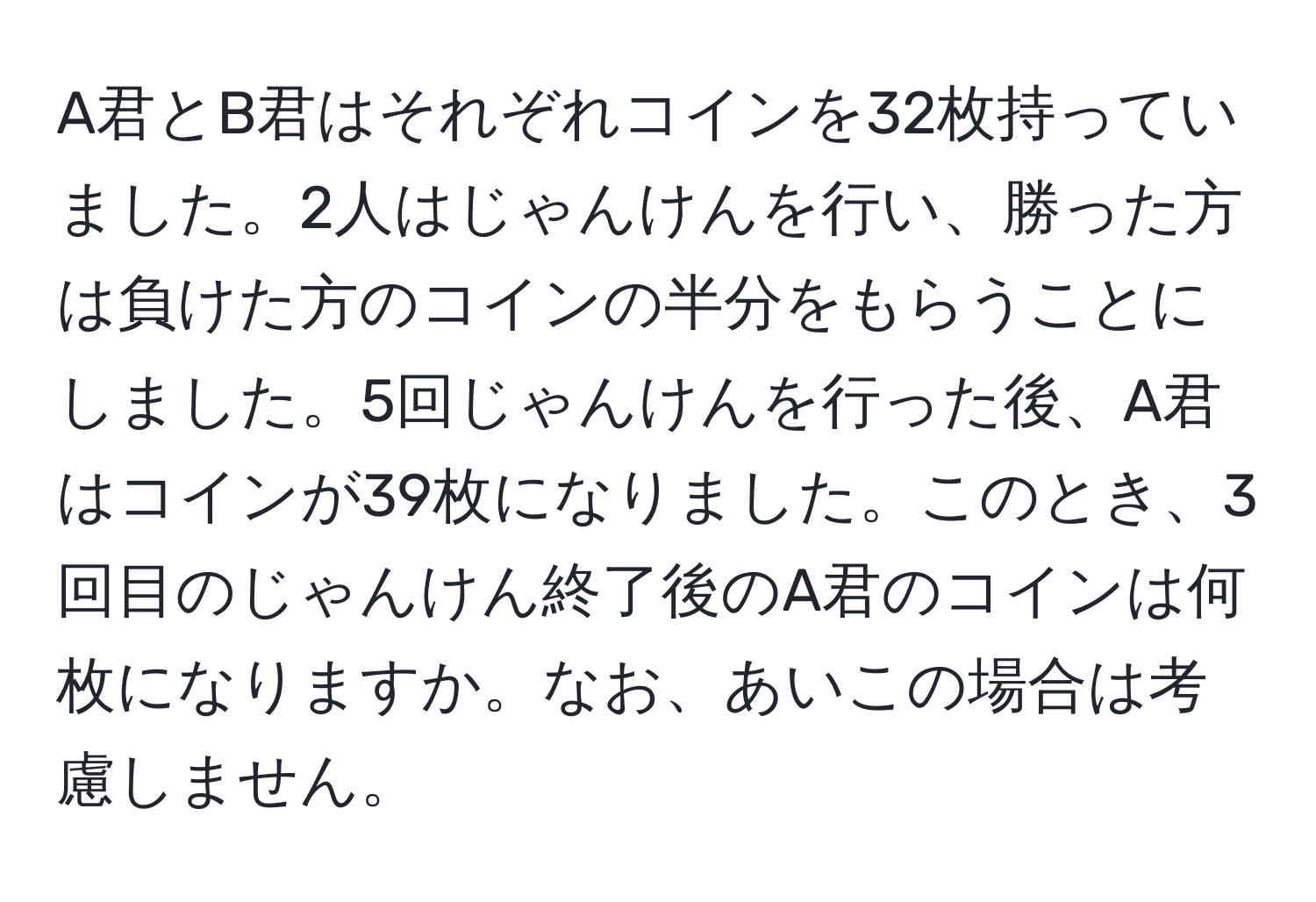 A君とB君はそれぞれコインを32枚持っていました。2人はじゃんけんを行い、勝った方は負けた方のコインの半分をもらうことにしました。5回じゃんけんを行った後、A君はコインが39枚になりました。このとき、3回目のじゃんけん終了後のA君のコインは何枚になりますか。なお、あいこの場合は考慮しません。