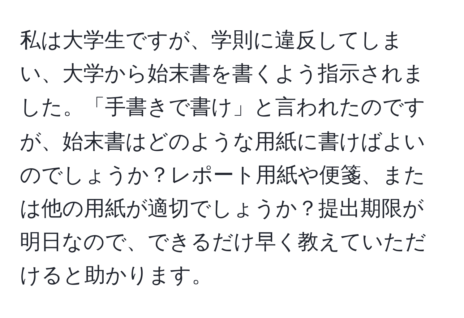 私は大学生ですが、学則に違反してしまい、大学から始末書を書くよう指示されました。「手書きで書け」と言われたのですが、始末書はどのような用紙に書けばよいのでしょうか？レポート用紙や便箋、または他の用紙が適切でしょうか？提出期限が明日なので、できるだけ早く教えていただけると助かります。