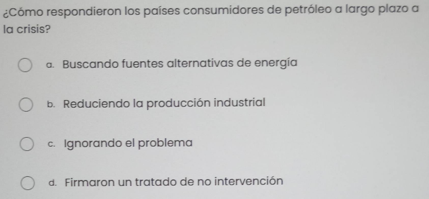 ¿Cómo respondieron los países consumidores de petróleo a largo plazo a
la crisis?
a. Buscando fuentes alternativas de energía
b. Reduciendo la producción industrial
c. Ignorando el problema
d. Firmaron un tratado de no intervención