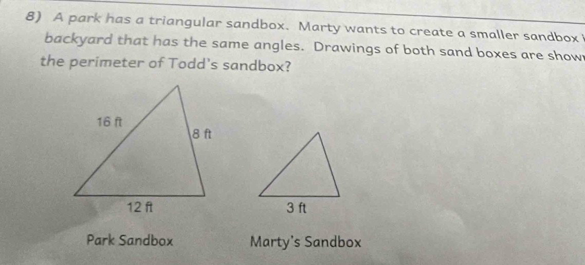 A park has a triangular sandbox. Marty wants to create a smaller sandbox 
backyard that has the same angles. Drawings of both sand boxes are show 
the perimeter of Todd's sandbox? 
Park Sandbox Marty's Sandbox