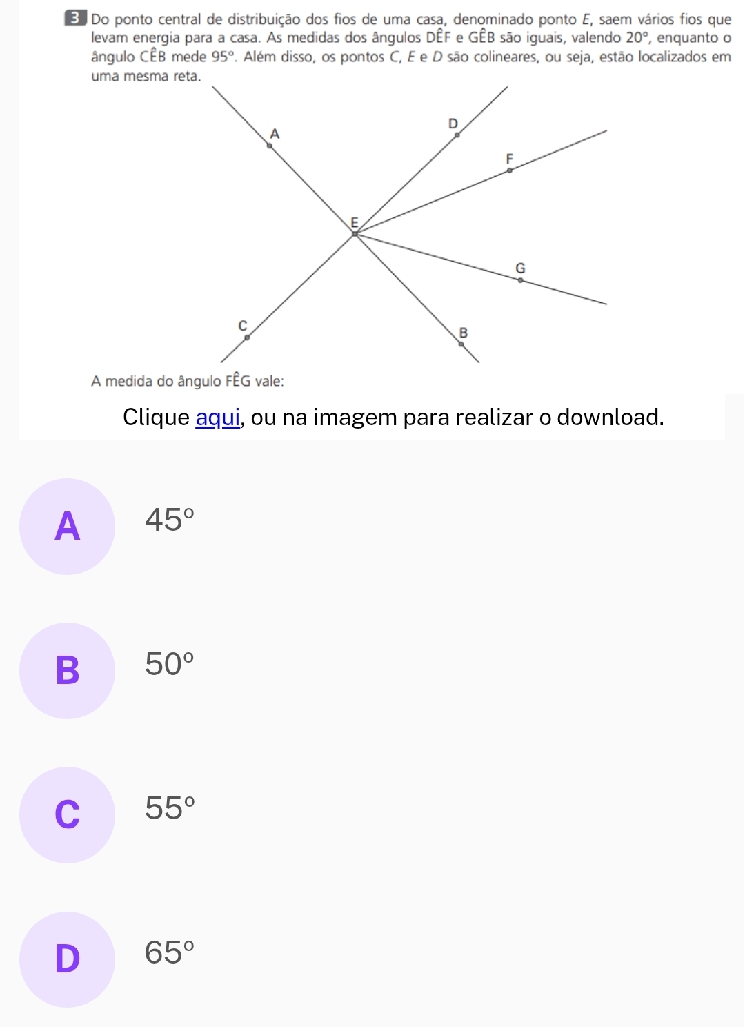 Do ponto central de distribuição dos fios de uma casa, denominado ponto E, saem vários fios que
levam energia para a casa. As medidas dos ângulos DÊF e GÊB são iguais, valendo 20° , enquanto o
ângulo CÊB mede 95°. Além disso, os pontos C, E e D são colineares, ou seja, estão localizados em
uma mesma reta.
Clique aqui, ou na imagem para realizar o download.
A 45°
B 50°
C 55°
D 65°