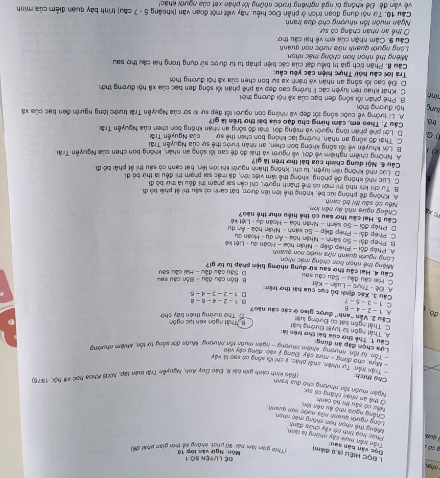 Để LUYệN SÓ 1
1. ĐQC HIÊU (6,0 điểm)  (Thời gian lâm bài: 90 phút, không kể thời gian phát đề)
Môn: Ngữ văn lớp 10
g có 
Đọc văn bản sau: Trần trần mựa cậy những ta lành,
Phúc hoa tinh cờ xấy chửa đành.
l quaí Miệng thể nhọn hơn chông mác nhọn
Lòng người quanh nữa nước non quanh
Chắng ngừa nhỏ âu nên lớn,
Nếu có sâu thị bỏ canh
Ở thể an nhân chăng có sự,
Ngàn muôn tồn nhượng chớ đua tranh.
Chú thích:
(Bảo kinh cánh giới bái 9, Đào Duy Anh, Nguyễn Trãi toàn tập, NXB Khoa học xã hội, 1976)
- Trần trần: Tự nhiên, chất phác, ý chỉ lối sống có sao là vậy
- Mưa: chớ đừng - mựa cây: Đừng ý vào, đứng cây vào
- Tổn: từ tổn; nhượng: khiêm nhượng - ngân muôn tổn nhượng: Muôn đời sống từ tổn, khiêm nhường
Lựa chọn đáp án đúng:
Câu 1. Thể thơ của bài thơ trên là:
A. Thất ngôn tứ tuyệt Đường luật
B. Thất ngôn xen lục ngôn
C. Thất ngôn bát cú Đường luật
D. Thơ trường thiên bảy chữ
Câu 2. Vấn 'anh' được gieo ở các câu nào?
đ6, A. 1 - 2 - 4 - 6
C. 1 - 3- 5 - 7
B. 1 - 2 - 4 - 6 - 8
D. 1 - 2 - 3 - 4 - 6
Câu 3. Xác định bố cục của bài thơ trên:
A. Đề - Thực - Luận - Kết
B. Bốn câu đầu - Bốn câu sau
C. Hai câu đầu - Sáu câu sau
Câu 4. Hai câu thơ sau sử dụng những biện pháp tu tử gi? D. Sáu câu đầu - Hai câu sau
Miệng thể nhọn hơn chông mác nhọn,
Lóng người quanh nữa nước non quanh.
A. Phép đổi - Phép điệp - Nhân hóa - Hoán dụ - Liệt kê
B. Phép đổi - So sánh - Nhân hóa - Ân dụ - Hoán dụ
C. Phép đối - Phép điệp - So sánh - Nhân hóa - Ấn dụ
D. Phép đổi - So sánh - Nhận hóa - Hoán dụ - Liệt kê
Câu 5. Hai câu thơ sau có thể hiểu như thế nào?
C x  Chẳng ngừa nhỏ âu nên lớn,
Nếu có sâu thi bỏ canh
A. Không để phòng lúc bé, không thể lớn lên được, bát canh có sâu thì ất phải bỏ đi.
B. Tu chỉ khi nhỏ thì mới có thể thành người, chỉ cần sai phạm thi đều là thứ bỏ đi.
C. Lúc nhỏ không đề phòng, không thể làm việc lớn, đã mác sai phạm thì đều là thứ bỏ đi.
D. Lúc nhỏ không rên luyện, tu chỉ, không thành người khi lớn lên, bát canh có sâu thì ất phải bỏ đi.
Câu 6. Nội dung chính của bài thơ trên là gì?
A. Những chiêm nghiệm về đời, về người và thái độ đề cao lối sống an nhán, không bon chen của Nguyễn Trãi.
C) 1 B. Lời khuyên về lối sống không bon chen, an nhàn trước thế sự của Nguyễn Trãi.
C. Thái độ sống an nhân, hưởng lạc không bon chen thế sự của Nguyễn Trãi.
G D. Lời phê phán lòng người và miệng đời, thái độ sống an nhân không bon chen của Nguyễn Trãi.
Câu 7. Theo em, cảm hứng chủ đạo của bài thơ trên là gi?
trò A. Lí tưởng về cuộc sống tốt đẹp và những con người tốt đẹp sự lo sợ của Nguyễn Trãi trước lòng người đen bạc của xã
tung hội đương thời.
ninh
B. Phê phán lối sống đen bạc của xã hội đương thời.
C. Khát khao rèn luyện các lí tưởng cao đẹp và phê phán lối sống đen bạc của xã hội đương thời.
D. Đề cao lối sống an nhàn và tránh xa sự bon chen của xã hội đương thời.
Trả lời câu hỏi/ Thực hiện các yêu cầu:
Câu 8. Phân tích giá trị biểu đạt của các biện pháp tu từ được sử dụng trong hai câu thơ sau:
Miệng thể nhọn hơn chông mác nhọn,
Lóng người quanh nữa nước non quanh.
Câu 9. Cảm nhận của em về hai câu thơ
Ở thể an nhân chăng có sự,
Ngàn muôn tổn nhượng chớ đua tranh.
Câu 10. Từ nội dung đoạn trích ở phần Đọc hiểu, hãy viết một đoạn văn (khoảng 5 - 7 câu) trình bày quan điểm của mình
về vấn đề: Để không bị ngả nghiêng trước những lời phán xét của người khác!