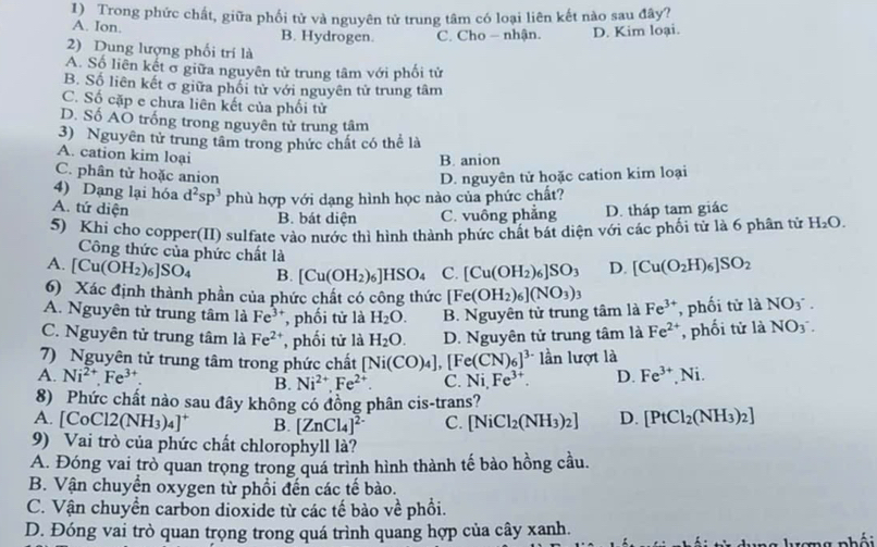 Trong phức chất, giữa phối tử và nguyên tử trung tâm có loại liên kết nào sau đây?
A. Ion. B. Hydrogen. C. Cho — nhận. D. Kim loại.
2) Dung lượng phối trí là
A. Số liên kết σ giữa nguyên tử trung tâm với phối tử
B. Số liên kết σ giữa phối tử với nguyên tử trung tâm
C. Số cặp e chưa liên kết của phối tử
D. Số AO trống trong nguyên tử trung tâm
3) Nguyên tử trung tâm trong phức chất có thể là
A. cation kim loại
B. anion
C. phân tử hoặc anion D. nguyên tử hoặc cation kim loại
4) Dạng lại hóa d^2sp^3 phù hợp với dạng hình học nào của phức chất?
A. tứ diện D. tháp tam giác
B. bát diện C. vuống phẳng
5) Khi cho copper(II) sulfate vào nước thì hình thành phức chất bát diện với các phối tử là 6 phân tử H_2O.
Công thức của phức chất là
A. [Cu(OH_2)_6]SO_4 B. [Cu(OH_2)_6]HSO_4 C. [Cu(OH_2)_6]SO_3 D. [Cu(O_2H)_6]SO_2
6) Xác định thành phần của phức chất có công thức [Fe(OH_2)_6](NO_3)_3
A. Nguyên tử trung tâm là Fe^(3+) , phối tử là H_2O. B. Nguyên tử trung tâm là Fe^(3+) , phối tử là NO_3^-
C. Nguyên tử trung tâm là Fe^(2+) , phối tử là H_2O. D. Nguyên tử trung tâm là Fe^(2+) , phối tử là NO_3^-
7) Nguyên tử trung tâm trong phức chất [Ni(CO)_4],[Fe(CN)_6]^3- lần lượt là
A. Ni^(2+).Fe^(3+). B. Ni^(2+).Fe^(2+). C. Ni,Fe^(3+). D. Fe^(3+),Ni.
8) Phức chất nào sau đây không có đồng phân cis-trans?
A. [ CoCl2(NH_3)_4]^+ B. [ZnCl_4]^2- C. [NiCl_2(NH_3)_2] D. [PtCl_2(NH_3)_2]
9) Vai trò của phức chất chlorophyll là?
A. Đóng vai trò quan trọng trong quá trình hình thành tế bảo hồng cầu.
B. Vận chuyển oxygen từ phồi đến các tế bào.
C. Vận chuyển carbon dioxide từ các tế bảo về phối.
D. Đóng vai trò quan trọng trong quá trình quang hợp của cây xanh.