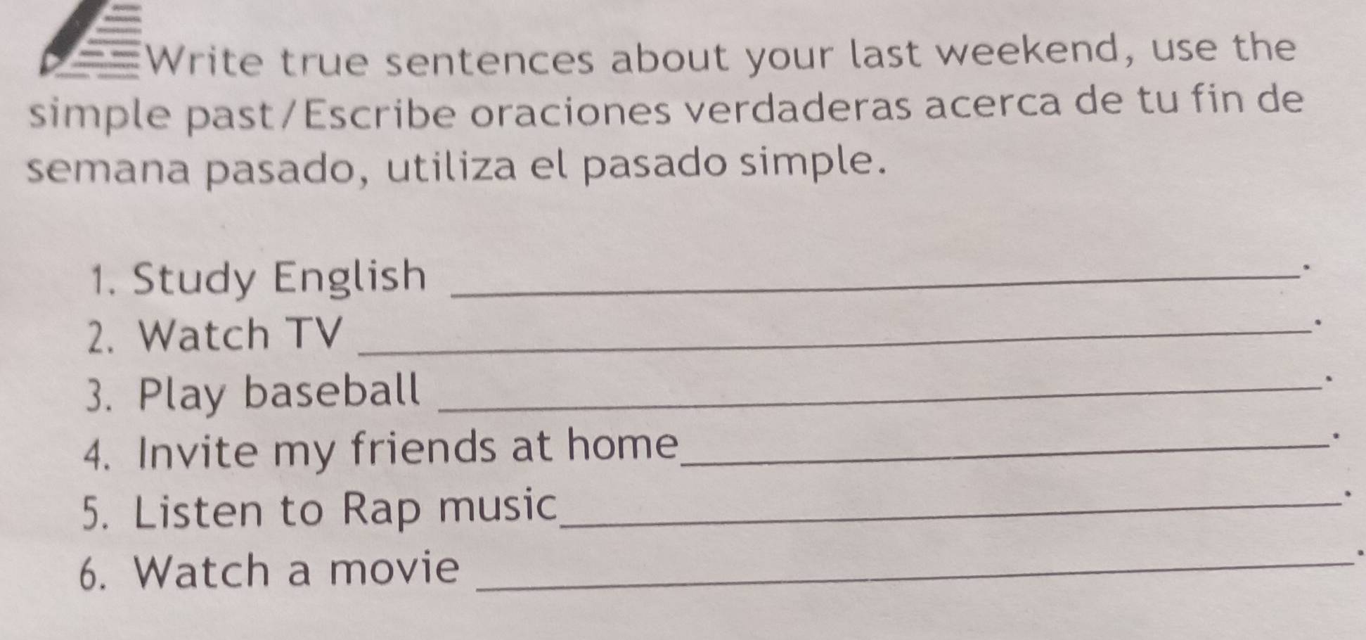 Write true sentences about your last weekend, use the 
simple past/Escribe oraciones verdaderas acerca de tu fin de 
semana pasado, utiliza el pasado simple. 
1. Study English_ 
. 
2. Watch TV_ 
。 
3. Play baseball _、 
4. Invite my friends at home_ . 
5. Listen to Rap music_ 
、 
6. Watch a movie_ 
a