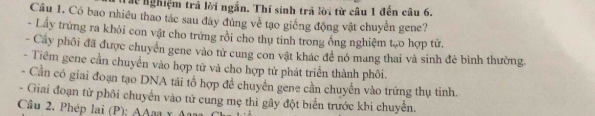 Th nghiệm trã lời ngắn. Thí sinh trả lời từ câu 1 đến câu 6. 
Câu 1. Có bao nhiêu thao tác sau đây đúng về tạo giống động vật chuyền gene? 
- Lấy trứng ra khỏi con vật cho trứng rồi cho thụ tinh trong ống nghiệm tạo hợp tử. 
- Cầy phối đã được chuyển gene vào tử cung con vật khác để nó mang thai và sinh đê bình thường. 
- Tiêm gene cần chuyền vào hợp tử và cho hợp tử phát triển thành phôi. 
- Cần có giai đoạn tạo DNA tái tổ hợp đề chuyên gene cần chuyển vào trứng thụ tinh. 
- Giai đoạn từ phôi chuyển vào tử cung mẹ thì gây đột biến trước khi chuyền. 
Câu 2. Phép lai (P): AAaa x A2n