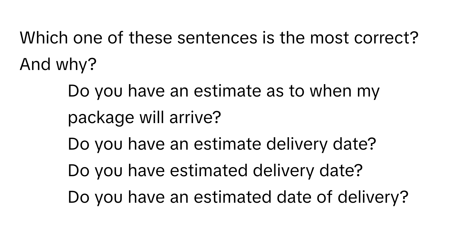 Which one of these sentences is the most correct? And why?

1) Do you have an estimate as to when my package will arrive?
2) Do you have an estimate delivery date?
3) Do you have estimated delivery date?
4) Do you have an estimated date of delivery?