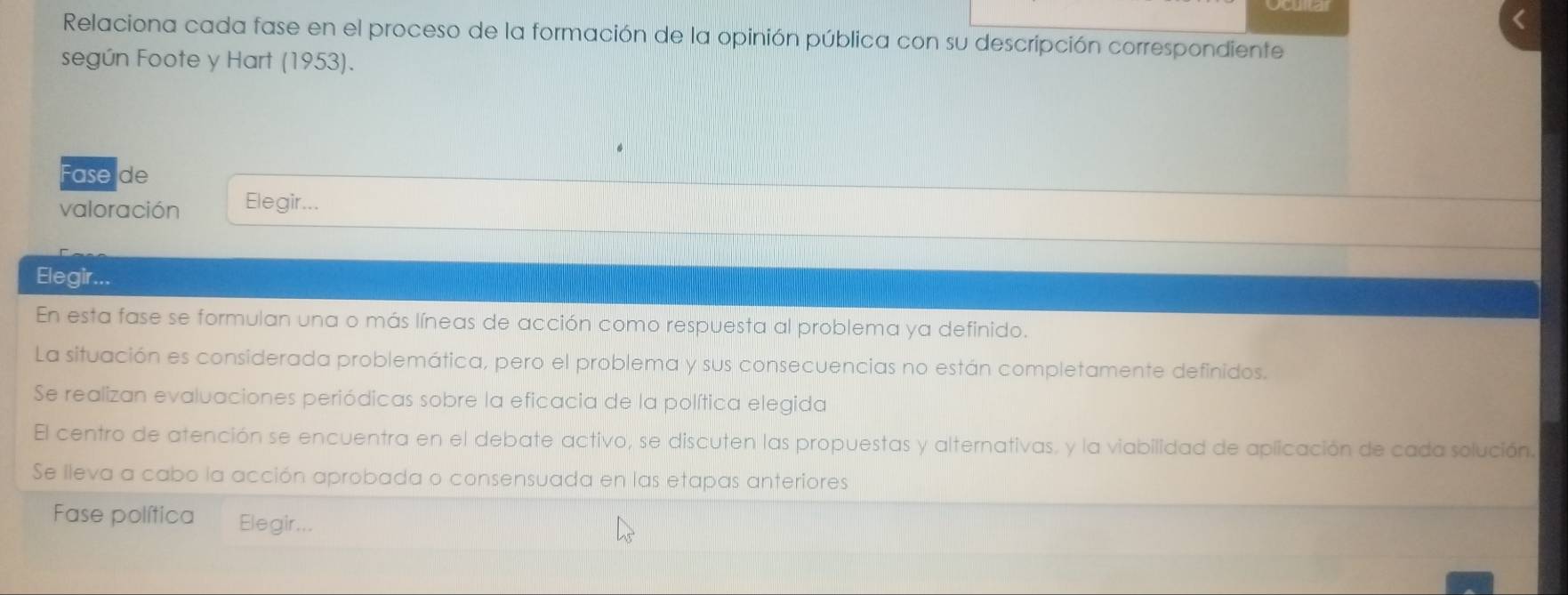 Relaciona cada fase en el proceso de la formación de la opinión pública con su descripción correspondiente 
según Foote y Hart (1953). 
Fase de 
valoración Elegir... 
Elegir... 
En esta fase se formulan una o más líneas de acción como respuesta al problema ya definido. 
La situación es considerada problemática, pero el problema y sus consecuencias no están completamente definidos. 
Se realizan evaluaciones periódicas sobre la eficacia de la política elegida 
El centro de atención se encuentra en el debate activo, se discuten las propuestas y alternativas, y la viabilidad de aplicación de cada solución. 
Se lleva a cabo la acción aprobada o consensuada en las etapas anteriores 
Fase política Elegir...