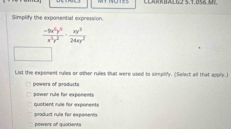 1V1 NO CLARRBALG2 5.1.056.MI.
Simplify the exponential expression.
 (-9x^6y^9)/x^5y^2 ·  xy^3/24xy^2 
List the exponent rules or other rules that were used to simplify. (Select all that apply.)
powers of products
power rule for exponents
quotient rule for exponents
product rule for exponents
powers of quotients