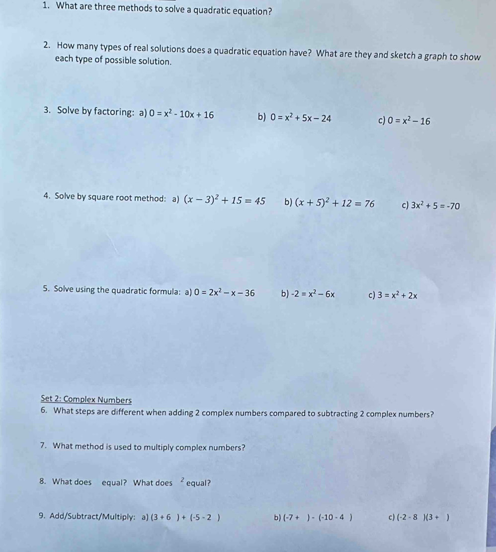 What are three methods to solve a quadratic equation? 
2. How many types of real solutions does a quadratic equation have? What are they and sketch a graph to show 
each type of possible solution. 
3. Solve by factoring:a) 0=x^2-10x+16 b) 0=x^2+5x-24 c) 0=x^2-16
4. Solve by square root method: a) (x-3)^2+15=45 b) (x+5)^2+12=76 c) 3x^2+5=-70
5. Solve using the quadratic formula: a) 0=2x^2-x-36 b) -2=x^2-6x c) 3=x^2+2x
Set 2: Complex Numbers 
6. What steps are different when adding 2 complex numbers compared to subtracting 2 complex numbers? 
7. What method is used to multiply complex numbers? 
8. What does equal? What does^2 equal? 
9. Add/Subtract/Multiply:a) (3+6)+(-5-2) b) (-7+)-(-10-4) c) (-2-8)(3+)