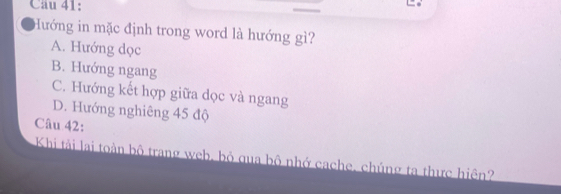 Hướng in mặc định trong word là hướng gì?
A. Hướng dọc
B. Hướng ngang
C. Hướng kết hợp giữa dọc và ngang
D. Hướng nghiêng 45 độ
Câu 42:
Khi tài lai toàn bộ trang web, bỏ qua bộ nhớ cache, chúng ta thực hiện?