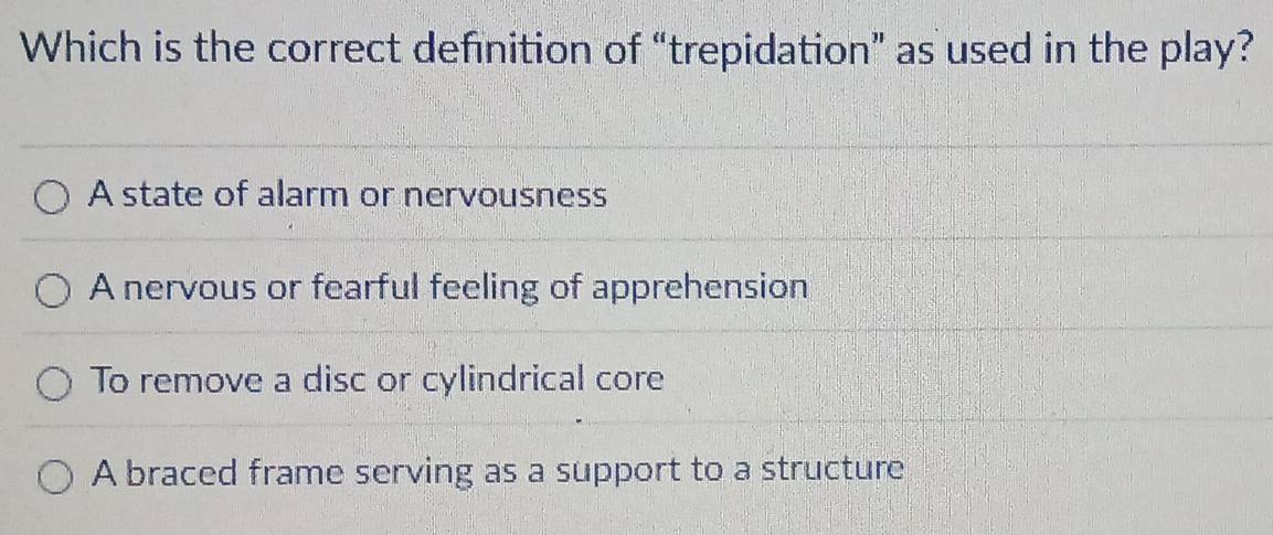 Which is the correct definition of “trepidation” as used in the play?
A state of alarm or nervousness
A nervous or fearful feeling of apprehension
To remove a disc or cylindrical core
A braced frame serving as a support to a structure